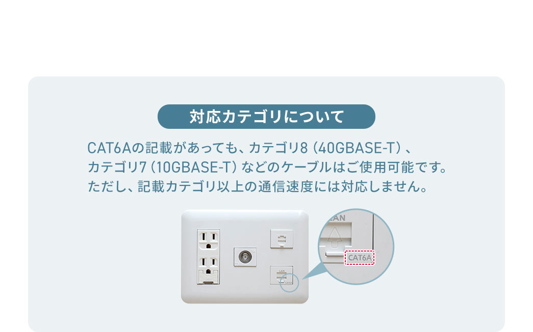 CAT6A�̋L�ڂ������Ă��A�J�e�S��8�i40GBASE-T�j�A �J�e�S��7�i10GBASE-T�j�Ȃǂ̃P�[�u���͂��g�p�\�ł��B �������A�L�ڃJ�e�S���ȏ�̒ʐM���x�ɂ͑Ή����܂���B